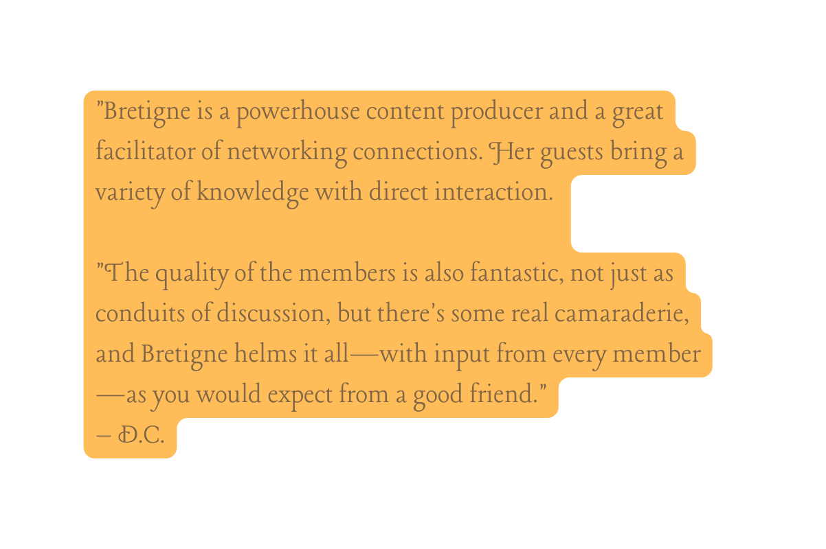Bretigne is a powerhouse content producer and a great facilitator of networking connections Her guests bring a variety of knowledge with direct interaction The quality of the members is also fantastic not just as conduits of discussion but there s some real camaraderie and Bretigne helms it all with input from every member as you would expect from a good friend D C