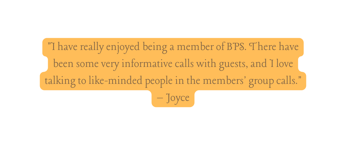 I have really enjoyed being a member of BPS There have been some very informative calls with guests and I love talking to like minded people in the members group calls Joyce