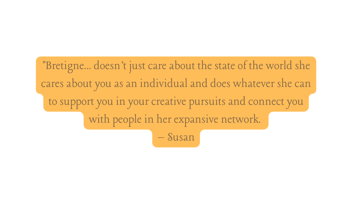 Bretigne doesn t just care about the state of the world she cares about you as an individual and does whatever she can to support you in your creative pursuits and connect you with people in her expansive network Susan
