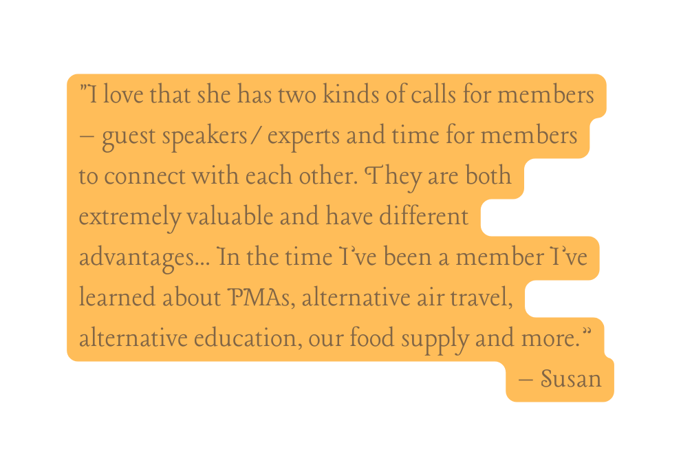 I love that she has two kinds of calls for members guest speakers experts and time for members to connect with each other They are both extremely valuable and have different advantages In the time I ve been a member I ve learned about PMAs alternative air travel alternative education our food supply and more Susan